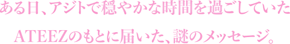 ある日、アジトで穏やかな時間を過ごしていたATEEZのもとに届いた、謎のメッセージ。
