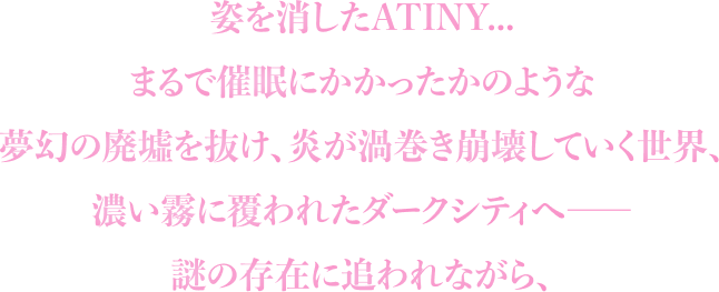 姿を消したATINY...まるで催眠にかかったかのような夢幻の廃墟を抜け、炎が渦巻き崩壊していく世界、濃い霧に覆われたダークシティへ――謎の存在に追われながら、